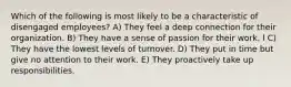 Which of the following is most likely to be a characteristic of disengaged employees? A) They feel a deep connection for their organization. B) They have a sense of passion for their work. l C) They have the lowest levels of turnover. D) They put in time but give no attention to their work. E) They proactively take up responsibilities.