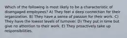 Which of the following is most likely to be a characteristic of disengaged employees? A) They feel a deep connection for their organization. B) They have a sense of passion for their work. C) They have the lowest levels of turnover. D) They put in time but give no attention to their work. E) They proactively take up responsibilities.