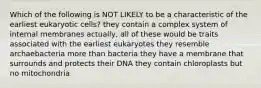 Which of the following is NOT LIKELY to be a characteristic of the earliest eukaryotic cells? they contain a complex system of internal membranes actually, all of these would be traits associated with the earliest eukaryotes they resemble archaebacteria more than bacteria they have a membrane that surrounds and protects their DNA they contain chloroplasts but no mitochondria