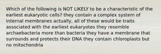 Which of the following is NOT LIKELY to be a characteristic of the earliest <a href='https://www.questionai.com/knowledge/kb526cpm6R-eukaryotic-cells' class='anchor-knowledge'>eukaryotic cells</a>? they contain a complex system of internal membranes actually, all of these would be traits associated with the earliest eukaryotes they resemble archaebacteria <a href='https://www.questionai.com/knowledge/keWHlEPx42-more-than' class='anchor-knowledge'>more than</a> bacteria they have a membrane that surrounds and protects their DNA they contain chloroplasts but no mitochondria