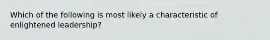 Which of the following is most likely a characteristic of enlightened leadership?