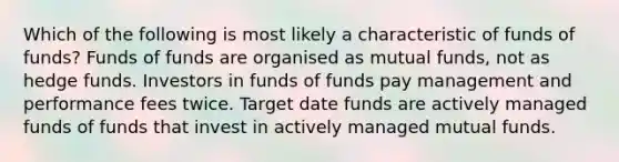 Which of the following is most likely a characteristic of funds of funds? Funds of funds are organised as mutual funds, not as hedge funds. Investors in funds of funds pay management and performance fees twice. Target date funds are actively managed funds of funds that invest in actively managed mutual funds.