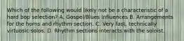 Which of the following would likely not be a characteristic of a hard bop selection? A. Gospel/Blues influences B. Arrangements for the horns and rhythm section. C. Very fast, technically virtuosic solos. D. Rhythm sections interacts with the soloist.