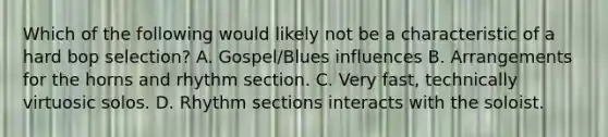 Which of the following would likely not be a characteristic of a hard bop selection? A. Gospel/Blues influences B. Arrangements for the horns and rhythm section. C. Very fast, technically virtuosic solos. D. Rhythm sections interacts with the soloist.