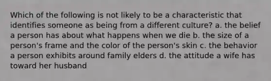 Which of the following is not likely to be a characteristic that identifies someone as being from a different culture? a. the belief a person has about what happens when we die b. the size of a person's frame and the color of the person's skin c. the behavior a person exhibits around family elders d. the attitude a wife has toward her husband