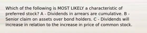 Which of the following is MOST LIKELY a characteristic of preferred stock? A - Dividends in arrears are cumulative. B - Senior claim on assets over bond holders. C - Dividends will increase in relation to the increase in price of common stock.