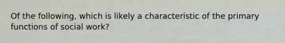 Of the following, which is likely a characteristic of the primary functions of social work?