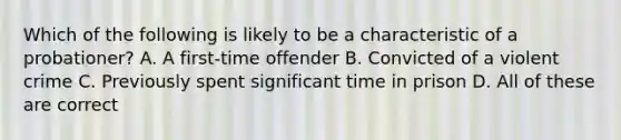 Which of the following is likely to be a characteristic of a probationer? A. A first-time offender B. Convicted of a violent crime C. Previously spent significant time in prison D. All of these are correct