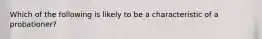 Which of the following is likely to be a characteristic of a probationer?