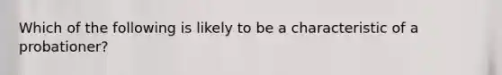 Which of the following is likely to be a characteristic of a probationer?