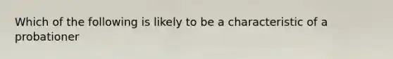 Which of the following is likely to be a characteristic of a probationer