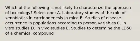 Which of the following is not likely to characterize the approach of toxicology? Select one: A. Laboratory studies of the role of xenobiotics in carcinogenesis in mice B. Studies of disease occurrence in populations according to person variables C. In vitro studies D. In vivo studies E. Studies to determine the LD50 of a chemical compound