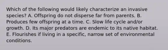 Which of the following would likely characterize an invasive species? A. Offspring do not disperse far from parents. B. Produces few offspring at a time. C. Slow life cycle and/or growth. D. Its major predators are endemic to its native habitat. E. Flourishes if living in a specific, narrow set of environmental conditions.