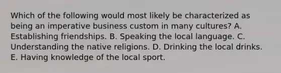 Which of the following would most likely be characterized as being an imperative business custom in many cultures? A. Establishing friendships. B. Speaking the local language. C. Understanding the native religions. D. Drinking the local drinks. E. Having knowledge of the local sport.