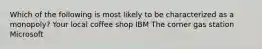 Which of the following is most likely to be characterized as a monopoly? Your local coffee shop IBM The corner gas station Microsoft