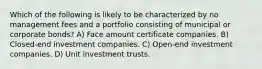 Which of the following is likely to be characterized by no management fees and a portfolio consisting of municipal or corporate bonds? A) Face amount certificate companies. B) Closed-end investment companies. C) Open-end investment companies. D) Unit investment trusts.