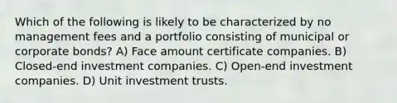 Which of the following is likely to be characterized by no management fees and a portfolio consisting of municipal or corporate bonds? A) Face amount certificate companies. B) Closed-end investment companies. C) Open-end investment companies. D) Unit investment trusts.