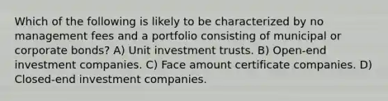 Which of the following is likely to be characterized by no management fees and a portfolio consisting of municipal or corporate bonds? A) Unit investment trusts. B) Open-end investment companies. C) Face amount certificate companies. D) Closed-end investment companies.