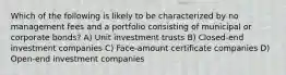 Which of the following is likely to be characterized by no management fees and a portfolio consisting of municipal or corporate bonds? A) Unit investment trusts B) Closed-end investment companies C) Face-amount certificate companies D) Open-end investment companies