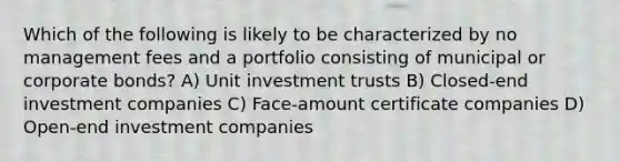 Which of the following is likely to be characterized by no management fees and a portfolio consisting of municipal or corporate bonds? A) Unit investment trusts B) Closed-end investment companies C) Face-amount certificate companies D) Open-end investment companies