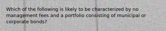 Which of the following is likely to be characterized by no management fees and a portfolio consisting of municipal or corporate bonds?