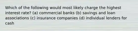 Which of the following would most likely charge the highest interest rate? (a) commercial banks (b) savings and loan associations (c) insurance companies (d) individual lenders for cash