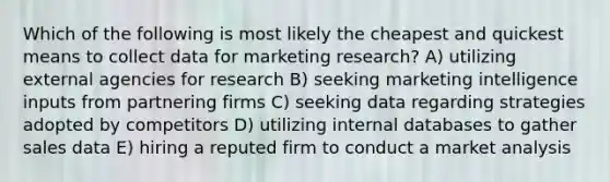 Which of the following is most likely the cheapest and quickest means to collect data for marketing research? A) utilizing external agencies for research B) seeking marketing intelligence inputs from partnering firms C) seeking data regarding strategies adopted by competitors D) utilizing internal databases to gather sales data E) hiring a reputed firm to conduct a market analysis