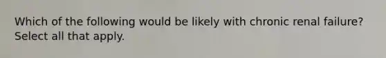 Which of the following would be likely with chronic renal failure? Select all that apply.