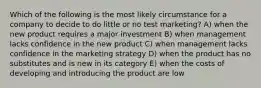 Which of the following is the most likely circumstance for a company to decide to do little or no test marketing? A) when the new product requires a major investment B) when management lacks confidence in the new product C) when management lacks confidence in the marketing strategy D) when the product has no substitutes and is new in its category E) when the costs of developing and introducing the product are low