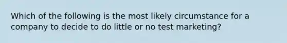 Which of the following is the most likely circumstance for a company to decide to do little or no test marketing?