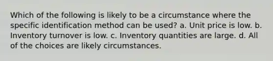 Which of the following is likely to be a circumstance where the specific identification method can be used? a. Unit price is low. b. Inventory turnover is low. c. Inventory quantities are large. d. All of the choices are likely circumstances.