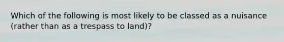 Which of the following is most likely to be classed as a nuisance (rather than as a trespass to land)?