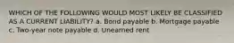 WHICH OF THE FOLLOWING WOULD MOST LIKELY BE CLASSIFIED AS A CURRENT LIABILITY? a. Bond payable b. Mortgage payable c. Two-year note payable d. Unearned rent