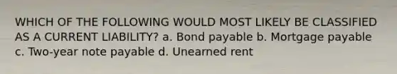 WHICH OF THE FOLLOWING WOULD MOST LIKELY BE CLASSIFIED AS A CURRENT LIABILITY? a. Bond payable b. Mortgage payable c. Two-year note payable d. Unearned rent