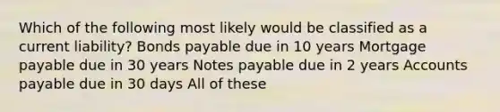 Which of the following most likely would be classified as a current liability? Bonds payable due in 10 years Mortgage payable due in 30 years Notes payable due in 2 years Accounts payable due in 30 days All of these