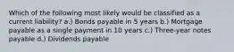 Which of the following most likely would be classified as a current liability? a.) Bonds payable in 5 years b.) Mortgage payable as a single payment in 10 years c.) Three-year notes payable d.) Dividends payable