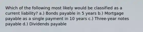 Which of the following most likely would be classified as a current liability? a.) Bonds payable in 5 years b.) Mortgage payable as a single payment in 10 years c.) Three-year notes payable d.) Dividends payable