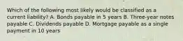 Which of the following most likely would be classified as a current liability? A. Bonds payable in 5 years B. Three-year notes payable C. Dividends payable D. Mortgage payable as a single payment in 10 years