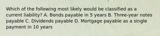 Which of the following most likely would be classified as a current liability? A. Bonds payable in 5 years B. Three-year notes payable C. Dividends payable D. Mortgage payable as a single payment in 10 years