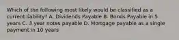 Which of the following most likely would be classified as a current liability? A. Dividends Payable B. Bonds Payable in 5 years C. 3 year notes payable D. Mortgage payable as a single payment in 10 years