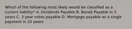 Which of the following most likely would be classified as a current liability? A. Dividends Payable B. Bonds Payable in 5 years C. 3 year notes payable D. Mortgage payable as a single payment in 10 years