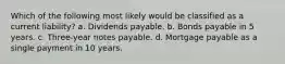 Which of the following most likely would be classified as a current liability? a. Dividends payable. b. Bonds payable in 5 years. c. Three-year notes payable. d. Mortgage payable as a single payment in 10 years.