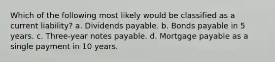 Which of the following most likely would be classified as a current liability? a. Dividends payable. b. Bonds payable in 5 years. c. Three-year notes payable. d. Mortgage payable as a single payment in 10 years.