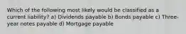 Which of the following most likely would be classified as a current liability? a) Dividends payable b) Bonds payable c) Three-year notes payable d) Mortgage payable