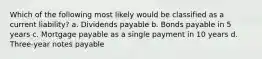 Which of the following most likely would be classified as a current liability? a. Dividends payable b. Bonds payable in 5 years c. Mortgage payable as a single payment in 10 years d. Three-year notes payable