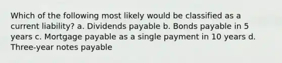 Which of the following most likely would be classified as a current liability? a. Dividends payable b. Bonds payable in 5 years c. Mortgage payable as a single payment in 10 years d. Three-year notes payable