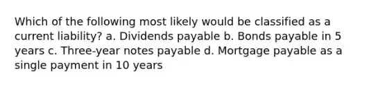 Which of the following most likely would be classified as a current liability? a. Dividends payable b. Bonds payable in 5 years c. Three-year notes payable d. Mortgage payable as a single payment in 10 years