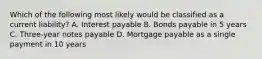 Which of the following most likely would be classified as a current liability? A. Interest payable B. Bonds payable in 5 years C. Three-year notes payable D. Mortgage payable as a single payment in 10 years