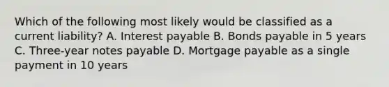 Which of the following most likely would be classified as a current liability? A. Interest payable B. Bonds payable in 5 years C. Three-year notes payable D. Mortgage payable as a single payment in 10 years