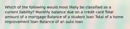 Which of the following would most likely be classified as a current liability? Monthly balance due on a credit card Total amount of a mortgage Balance of a student loan Total of a home improvement loan Balance of an auto loan